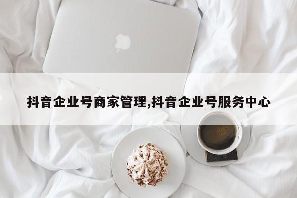 抖音企业号商家管理,抖音企业号服务中心